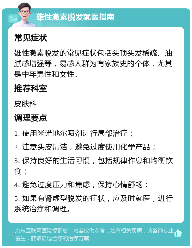 雄性激素脱发就医指南 常见症状 雄性激素脱发的常见症状包括头顶头发稀疏、油腻感增强等，易感人群为有家族史的个体，尤其是中年男性和女性。 推荐科室 皮肤科 调理要点 1. 使用米诺地尔喷剂进行局部治疗； 2. 注意头皮清洁，避免过度使用化学产品； 3. 保持良好的生活习惯，包括规律作息和均衡饮食； 4. 避免过度压力和焦虑，保持心情舒畅； 5. 如果有肾虚型脱发的症状，应及时就医，进行系统治疗和调理。