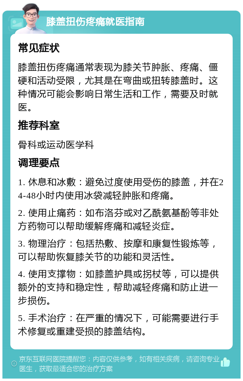 膝盖扭伤疼痛就医指南 常见症状 膝盖扭伤疼痛通常表现为膝关节肿胀、疼痛、僵硬和活动受限，尤其是在弯曲或扭转膝盖时。这种情况可能会影响日常生活和工作，需要及时就医。 推荐科室 骨科或运动医学科 调理要点 1. 休息和冰敷：避免过度使用受伤的膝盖，并在24-48小时内使用冰袋减轻肿胀和疼痛。 2. 使用止痛药：如布洛芬或对乙酰氨基酚等非处方药物可以帮助缓解疼痛和减轻炎症。 3. 物理治疗：包括热敷、按摩和康复性锻炼等，可以帮助恢复膝关节的功能和灵活性。 4. 使用支撑物：如膝盖护具或拐杖等，可以提供额外的支持和稳定性，帮助减轻疼痛和防止进一步损伤。 5. 手术治疗：在严重的情况下，可能需要进行手术修复或重建受损的膝盖结构。