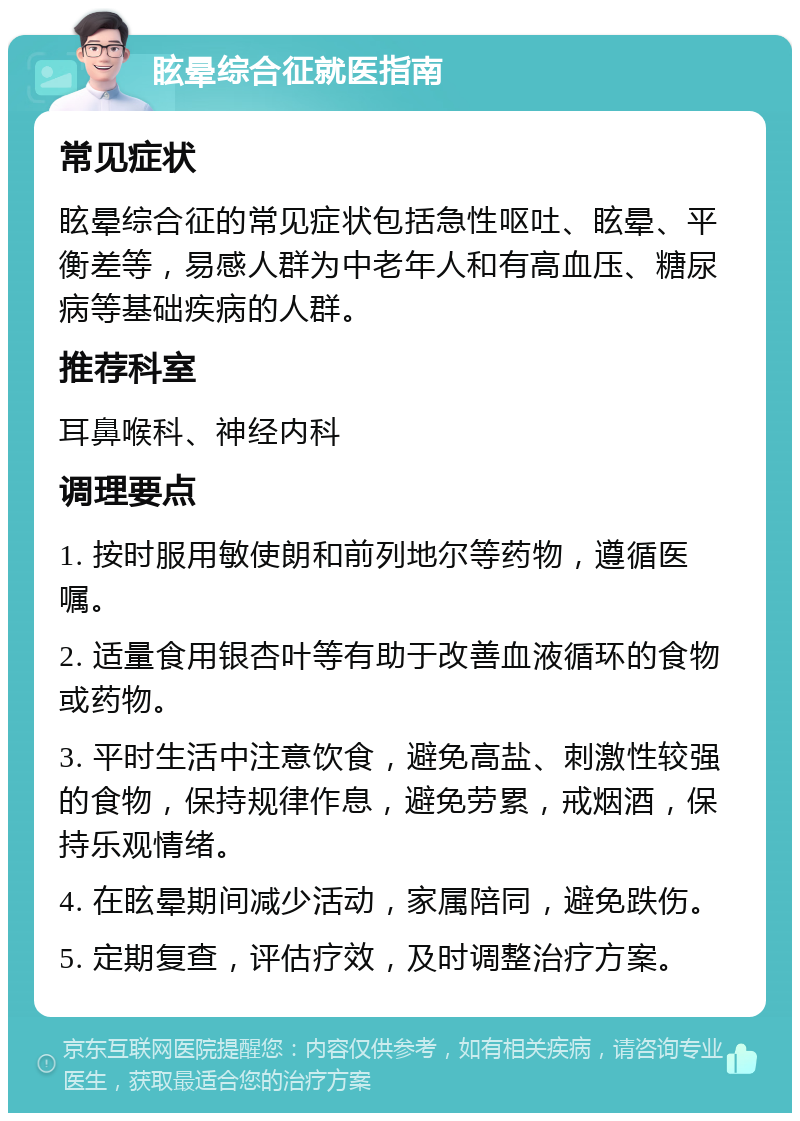 眩晕综合征就医指南 常见症状 眩晕综合征的常见症状包括急性呕吐、眩晕、平衡差等，易感人群为中老年人和有高血压、糖尿病等基础疾病的人群。 推荐科室 耳鼻喉科、神经内科 调理要点 1. 按时服用敏使朗和前列地尔等药物，遵循医嘱。 2. 适量食用银杏叶等有助于改善血液循环的食物或药物。 3. 平时生活中注意饮食，避免高盐、刺激性较强的食物，保持规律作息，避免劳累，戒烟酒，保持乐观情绪。 4. 在眩晕期间减少活动，家属陪同，避免跌伤。 5. 定期复查，评估疗效，及时调整治疗方案。