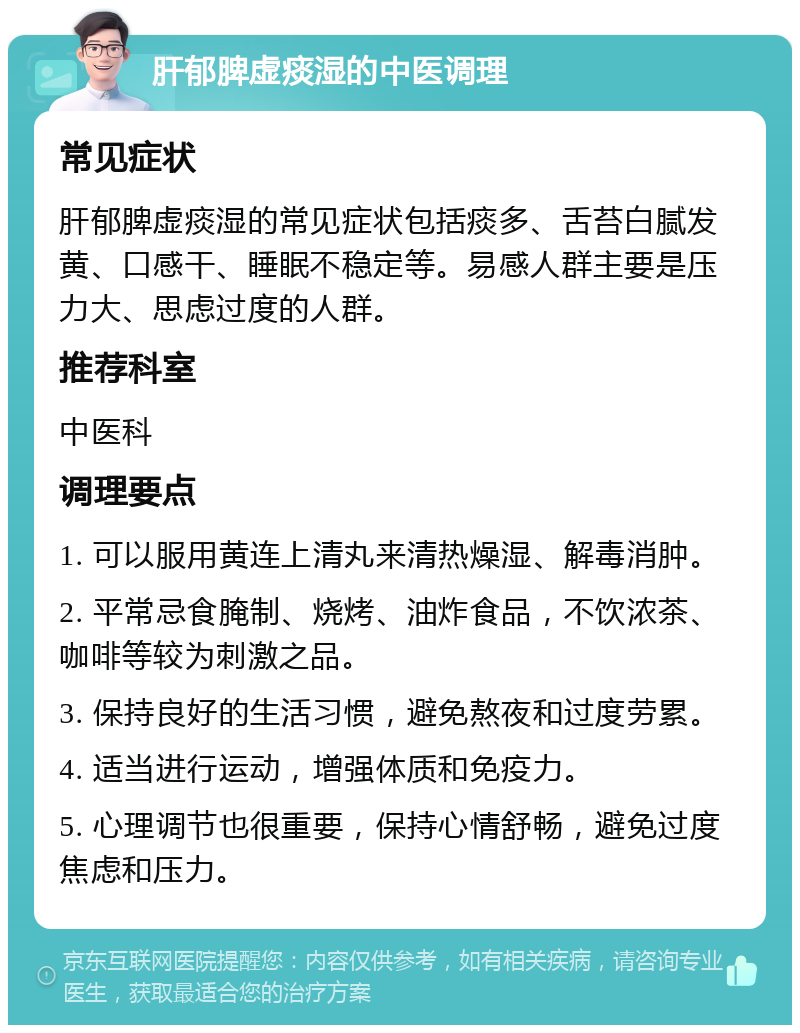 肝郁脾虚痰湿的中医调理 常见症状 肝郁脾虚痰湿的常见症状包括痰多、舌苔白腻发黄、口感干、睡眠不稳定等。易感人群主要是压力大、思虑过度的人群。 推荐科室 中医科 调理要点 1. 可以服用黄连上清丸来清热燥湿、解毒消肿。 2. 平常忌食腌制、烧烤、油炸食品，不饮浓茶、咖啡等较为刺激之品。 3. 保持良好的生活习惯，避免熬夜和过度劳累。 4. 适当进行运动，增强体质和免疫力。 5. 心理调节也很重要，保持心情舒畅，避免过度焦虑和压力。