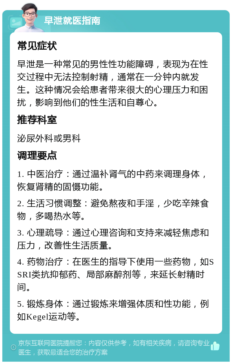 早泄就医指南 常见症状 早泄是一种常见的男性性功能障碍，表现为在性交过程中无法控制射精，通常在一分钟内就发生。这种情况会给患者带来很大的心理压力和困扰，影响到他们的性生活和自尊心。 推荐科室 泌尿外科或男科 调理要点 1. 中医治疗：通过温补肾气的中药来调理身体，恢复肾精的固慑功能。 2. 生活习惯调整：避免熬夜和手淫，少吃辛辣食物，多喝热水等。 3. 心理疏导：通过心理咨询和支持来减轻焦虑和压力，改善性生活质量。 4. 药物治疗：在医生的指导下使用一些药物，如SSRI类抗抑郁药、局部麻醉剂等，来延长射精时间。 5. 锻炼身体：通过锻炼来增强体质和性功能，例如Kegel运动等。