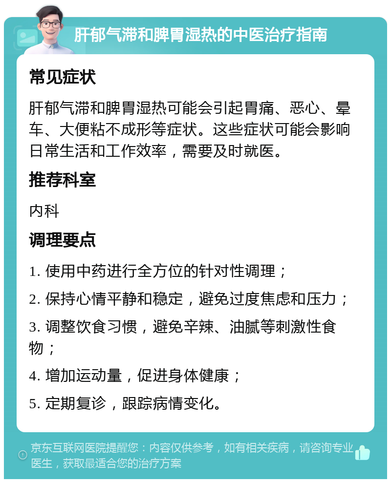 肝郁气滞和脾胃湿热的中医治疗指南 常见症状 肝郁气滞和脾胃湿热可能会引起胃痛、恶心、晕车、大便粘不成形等症状。这些症状可能会影响日常生活和工作效率，需要及时就医。 推荐科室 内科 调理要点 1. 使用中药进行全方位的针对性调理； 2. 保持心情平静和稳定，避免过度焦虑和压力； 3. 调整饮食习惯，避免辛辣、油腻等刺激性食物； 4. 增加运动量，促进身体健康； 5. 定期复诊，跟踪病情变化。