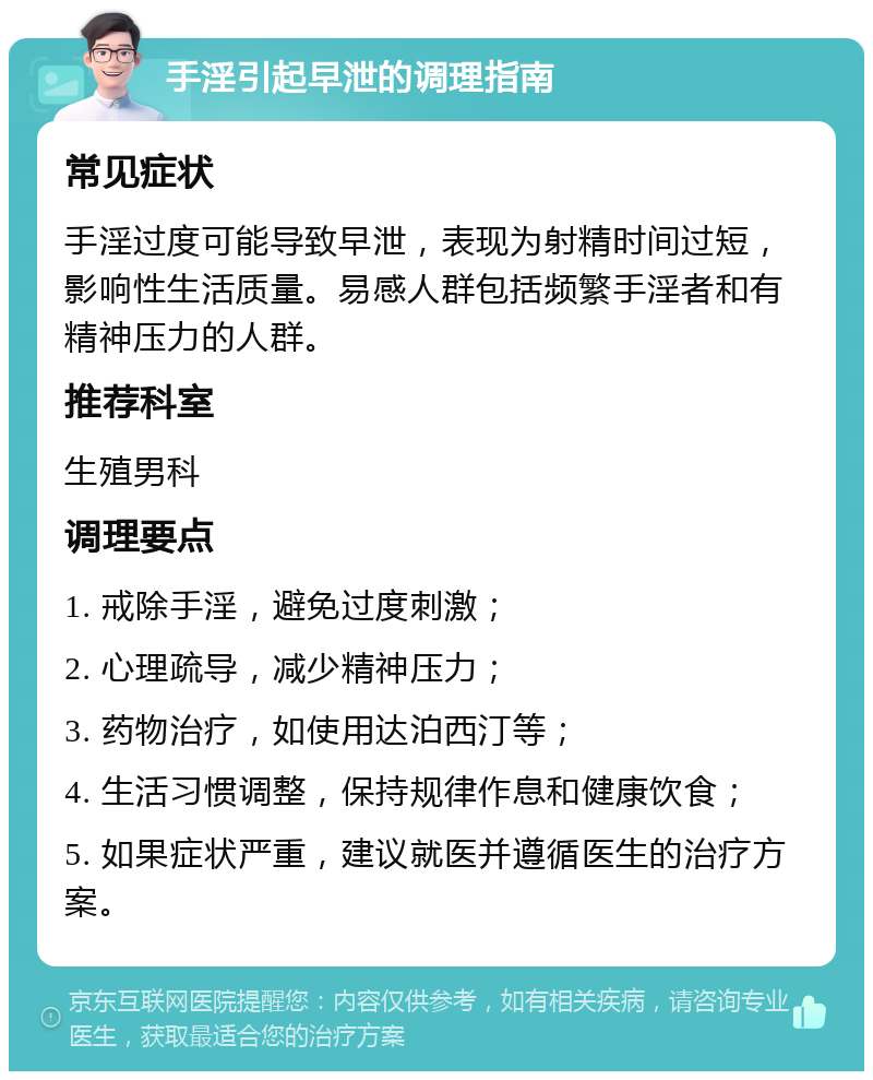 手淫引起早泄的调理指南 常见症状 手淫过度可能导致早泄，表现为射精时间过短，影响性生活质量。易感人群包括频繁手淫者和有精神压力的人群。 推荐科室 生殖男科 调理要点 1. 戒除手淫，避免过度刺激； 2. 心理疏导，减少精神压力； 3. 药物治疗，如使用达泊西汀等； 4. 生活习惯调整，保持规律作息和健康饮食； 5. 如果症状严重，建议就医并遵循医生的治疗方案。