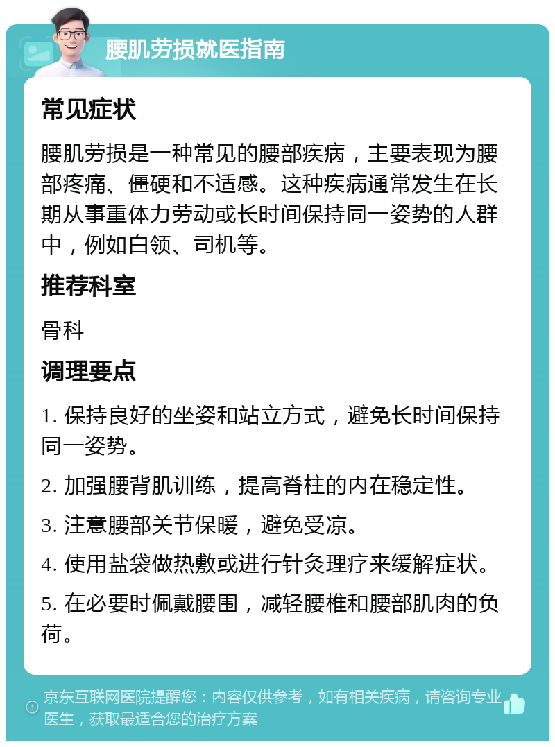 腰肌劳损就医指南 常见症状 腰肌劳损是一种常见的腰部疾病，主要表现为腰部疼痛、僵硬和不适感。这种疾病通常发生在长期从事重体力劳动或长时间保持同一姿势的人群中，例如白领、司机等。 推荐科室 骨科 调理要点 1. 保持良好的坐姿和站立方式，避免长时间保持同一姿势。 2. 加强腰背肌训练，提高脊柱的内在稳定性。 3. 注意腰部关节保暖，避免受凉。 4. 使用盐袋做热敷或进行针灸理疗来缓解症状。 5. 在必要时佩戴腰围，减轻腰椎和腰部肌肉的负荷。