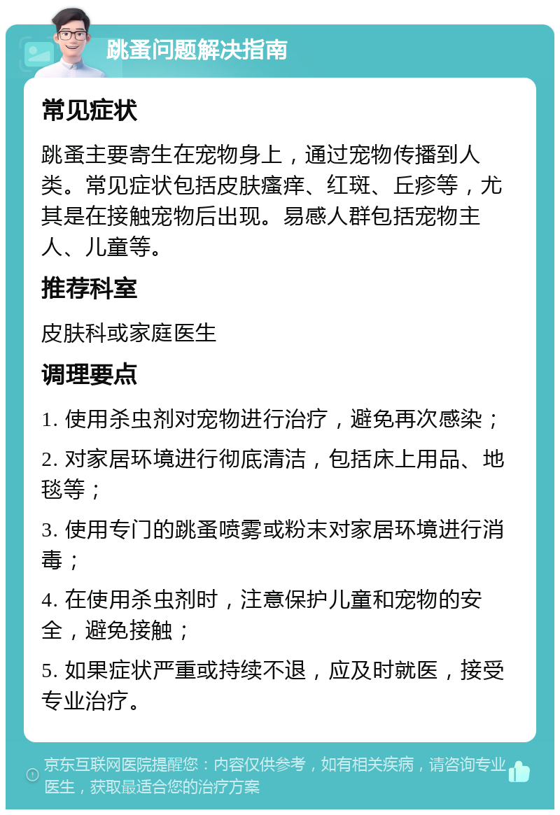 跳蚤问题解决指南 常见症状 跳蚤主要寄生在宠物身上，通过宠物传播到人类。常见症状包括皮肤瘙痒、红斑、丘疹等，尤其是在接触宠物后出现。易感人群包括宠物主人、儿童等。 推荐科室 皮肤科或家庭医生 调理要点 1. 使用杀虫剂对宠物进行治疗，避免再次感染； 2. 对家居环境进行彻底清洁，包括床上用品、地毯等； 3. 使用专门的跳蚤喷雾或粉末对家居环境进行消毒； 4. 在使用杀虫剂时，注意保护儿童和宠物的安全，避免接触； 5. 如果症状严重或持续不退，应及时就医，接受专业治疗。