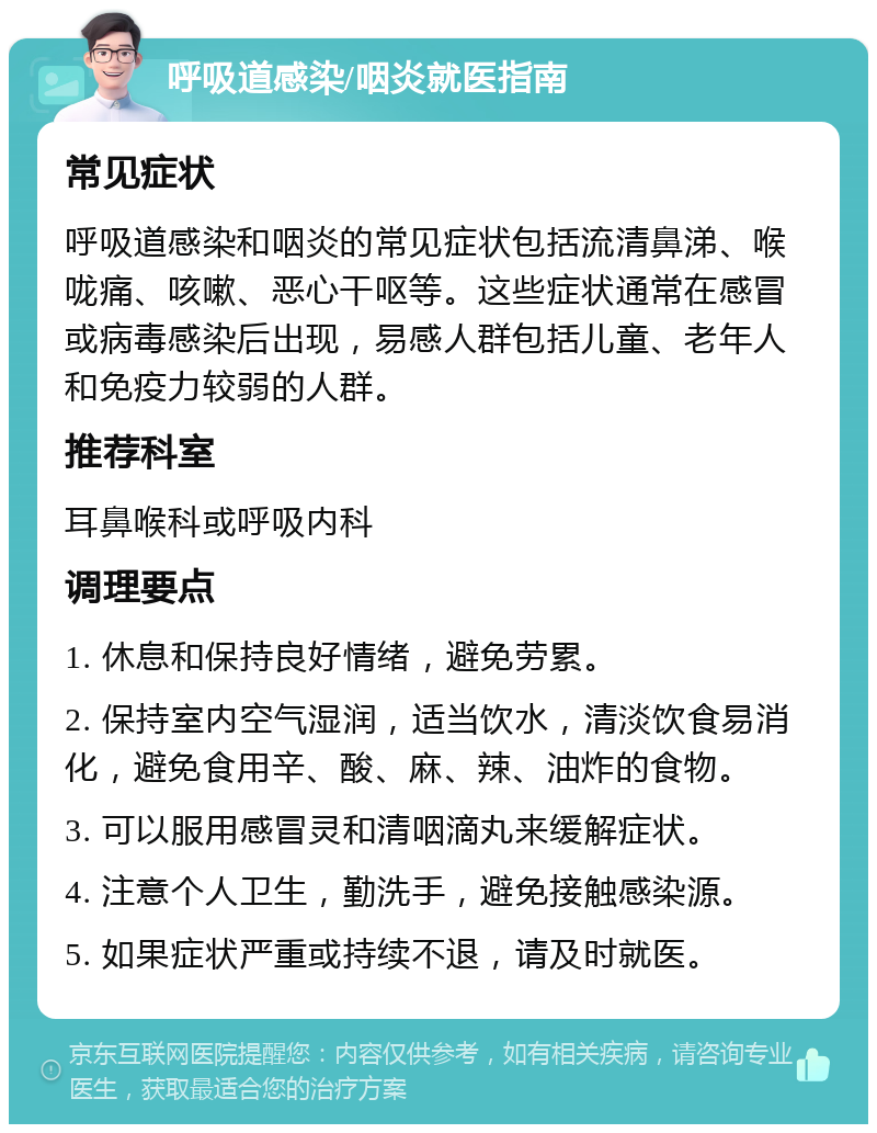 呼吸道感染/咽炎就医指南 常见症状 呼吸道感染和咽炎的常见症状包括流清鼻涕、喉咙痛、咳嗽、恶心干呕等。这些症状通常在感冒或病毒感染后出现，易感人群包括儿童、老年人和免疫力较弱的人群。 推荐科室 耳鼻喉科或呼吸内科 调理要点 1. 休息和保持良好情绪，避免劳累。 2. 保持室内空气湿润，适当饮水，清淡饮食易消化，避免食用辛、酸、麻、辣、油炸的食物。 3. 可以服用感冒灵和清咽滴丸来缓解症状。 4. 注意个人卫生，勤洗手，避免接触感染源。 5. 如果症状严重或持续不退，请及时就医。