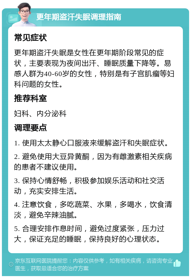 更年期盗汗失眠调理指南 常见症状 更年期盗汗失眠是女性在更年期阶段常见的症状，主要表现为夜间出汗、睡眠质量下降等。易感人群为40-60岁的女性，特别是有子宫肌瘤等妇科问题的女性。 推荐科室 妇科、内分泌科 调理要点 1. 使用太太静心口服液来缓解盗汗和失眠症状。 2. 避免使用大豆异黄酮，因为有雌激素相关疾病的患者不建议使用。 3. 保持心情舒畅，积极参加娱乐活动和社交活动，充实安排生活。 4. 注意饮食，多吃蔬菜、水果，多喝水，饮食清淡，避免辛辣油腻。 5. 合理安排作息时间，避免过度紧张，压力过大，保证充足的睡眠，保持良好的心理状态。