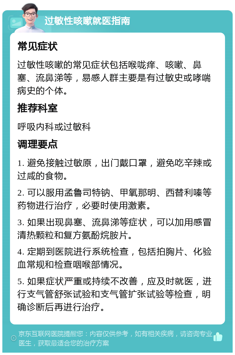 过敏性咳嗽就医指南 常见症状 过敏性咳嗽的常见症状包括喉咙痒、咳嗽、鼻塞、流鼻涕等，易感人群主要是有过敏史或哮喘病史的个体。 推荐科室 呼吸内科或过敏科 调理要点 1. 避免接触过敏原，出门戴口罩，避免吃辛辣或过咸的食物。 2. 可以服用孟鲁司特钠、甲氧那明、西替利嗪等药物进行治疗，必要时使用激素。 3. 如果出现鼻塞、流鼻涕等症状，可以加用感冒清热颗粒和复方氨酚烷胺片。 4. 定期到医院进行系统检查，包括拍胸片、化验血常规和检查咽喉部情况。 5. 如果症状严重或持续不改善，应及时就医，进行支气管舒张试验和支气管扩张试验等检查，明确诊断后再进行治疗。