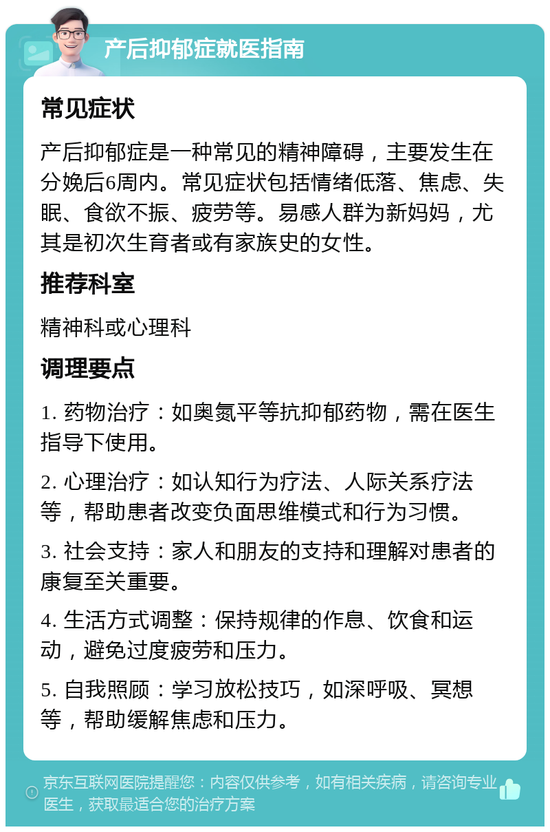 产后抑郁症就医指南 常见症状 产后抑郁症是一种常见的精神障碍，主要发生在分娩后6周内。常见症状包括情绪低落、焦虑、失眠、食欲不振、疲劳等。易感人群为新妈妈，尤其是初次生育者或有家族史的女性。 推荐科室 精神科或心理科 调理要点 1. 药物治疗：如奥氮平等抗抑郁药物，需在医生指导下使用。 2. 心理治疗：如认知行为疗法、人际关系疗法等，帮助患者改变负面思维模式和行为习惯。 3. 社会支持：家人和朋友的支持和理解对患者的康复至关重要。 4. 生活方式调整：保持规律的作息、饮食和运动，避免过度疲劳和压力。 5. 自我照顾：学习放松技巧，如深呼吸、冥想等，帮助缓解焦虑和压力。