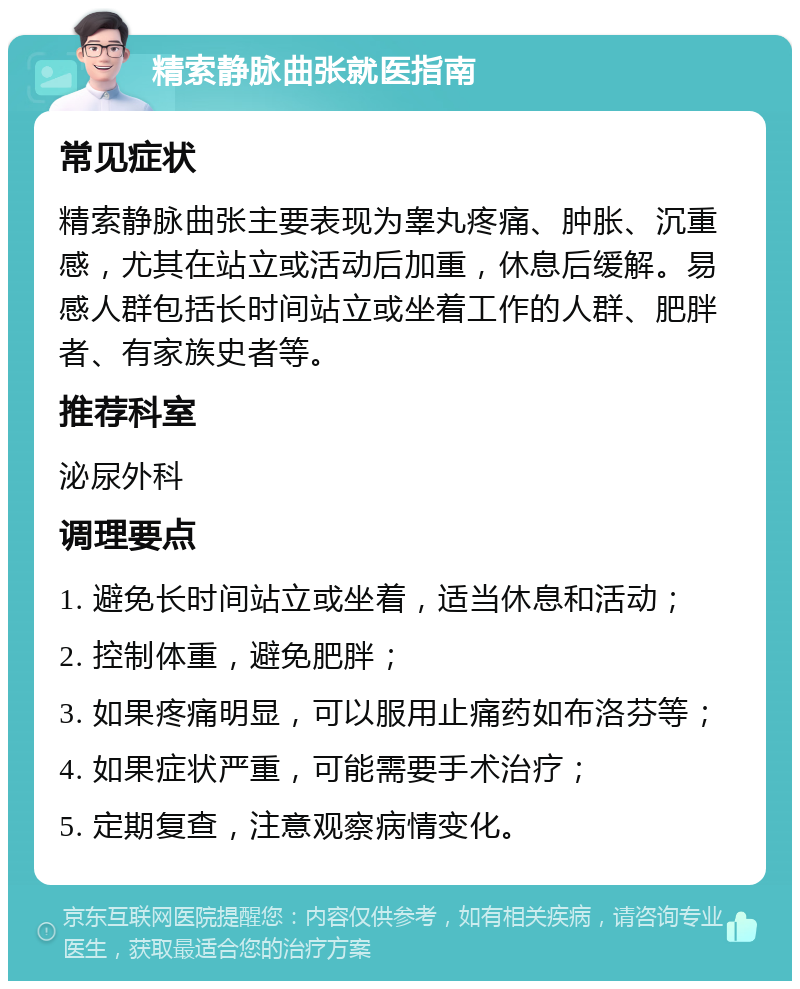 精索静脉曲张就医指南 常见症状 精索静脉曲张主要表现为睾丸疼痛、肿胀、沉重感，尤其在站立或活动后加重，休息后缓解。易感人群包括长时间站立或坐着工作的人群、肥胖者、有家族史者等。 推荐科室 泌尿外科 调理要点 1. 避免长时间站立或坐着，适当休息和活动； 2. 控制体重，避免肥胖； 3. 如果疼痛明显，可以服用止痛药如布洛芬等； 4. 如果症状严重，可能需要手术治疗； 5. 定期复查，注意观察病情变化。