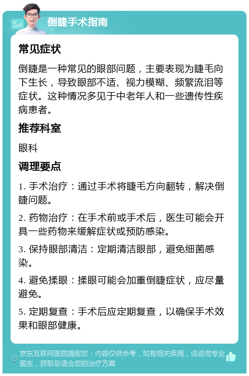 倒睫手术指南 常见症状 倒睫是一种常见的眼部问题，主要表现为睫毛向下生长，导致眼部不适、视力模糊、频繁流泪等症状。这种情况多见于中老年人和一些遗传性疾病患者。 推荐科室 眼科 调理要点 1. 手术治疗：通过手术将睫毛方向翻转，解决倒睫问题。 2. 药物治疗：在手术前或手术后，医生可能会开具一些药物来缓解症状或预防感染。 3. 保持眼部清洁：定期清洁眼部，避免细菌感染。 4. 避免揉眼：揉眼可能会加重倒睫症状，应尽量避免。 5. 定期复查：手术后应定期复查，以确保手术效果和眼部健康。