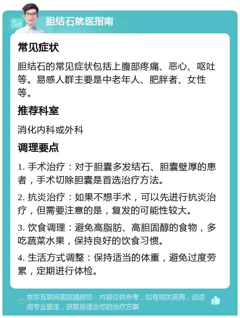 胆结石就医指南 常见症状 胆结石的常见症状包括上腹部疼痛、恶心、呕吐等。易感人群主要是中老年人、肥胖者、女性等。 推荐科室 消化内科或外科 调理要点 1. 手术治疗：对于胆囊多发结石、胆囊壁厚的患者，手术切除胆囊是首选治疗方法。 2. 抗炎治疗：如果不想手术，可以先进行抗炎治疗，但需要注意的是，复发的可能性较大。 3. 饮食调理：避免高脂肪、高胆固醇的食物，多吃蔬菜水果，保持良好的饮食习惯。 4. 生活方式调整：保持适当的体重，避免过度劳累，定期进行体检。