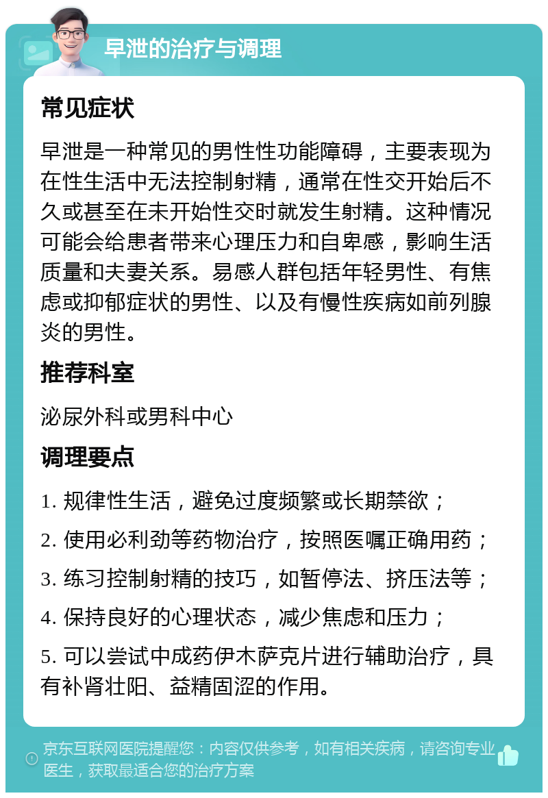 早泄的治疗与调理 常见症状 早泄是一种常见的男性性功能障碍，主要表现为在性生活中无法控制射精，通常在性交开始后不久或甚至在未开始性交时就发生射精。这种情况可能会给患者带来心理压力和自卑感，影响生活质量和夫妻关系。易感人群包括年轻男性、有焦虑或抑郁症状的男性、以及有慢性疾病如前列腺炎的男性。 推荐科室 泌尿外科或男科中心 调理要点 1. 规律性生活，避免过度频繁或长期禁欲； 2. 使用必利劲等药物治疗，按照医嘱正确用药； 3. 练习控制射精的技巧，如暂停法、挤压法等； 4. 保持良好的心理状态，减少焦虑和压力； 5. 可以尝试中成药伊木萨克片进行辅助治疗，具有补肾壮阳、益精固涩的作用。