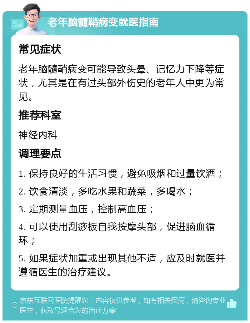 老年脑髓鞘病变就医指南 常见症状 老年脑髓鞘病变可能导致头晕、记忆力下降等症状，尤其是在有过头部外伤史的老年人中更为常见。 推荐科室 神经内科 调理要点 1. 保持良好的生活习惯，避免吸烟和过量饮酒； 2. 饮食清淡，多吃水果和蔬菜，多喝水； 3. 定期测量血压，控制高血压； 4. 可以使用刮痧板自我按摩头部，促进脑血循环； 5. 如果症状加重或出现其他不适，应及时就医并遵循医生的治疗建议。