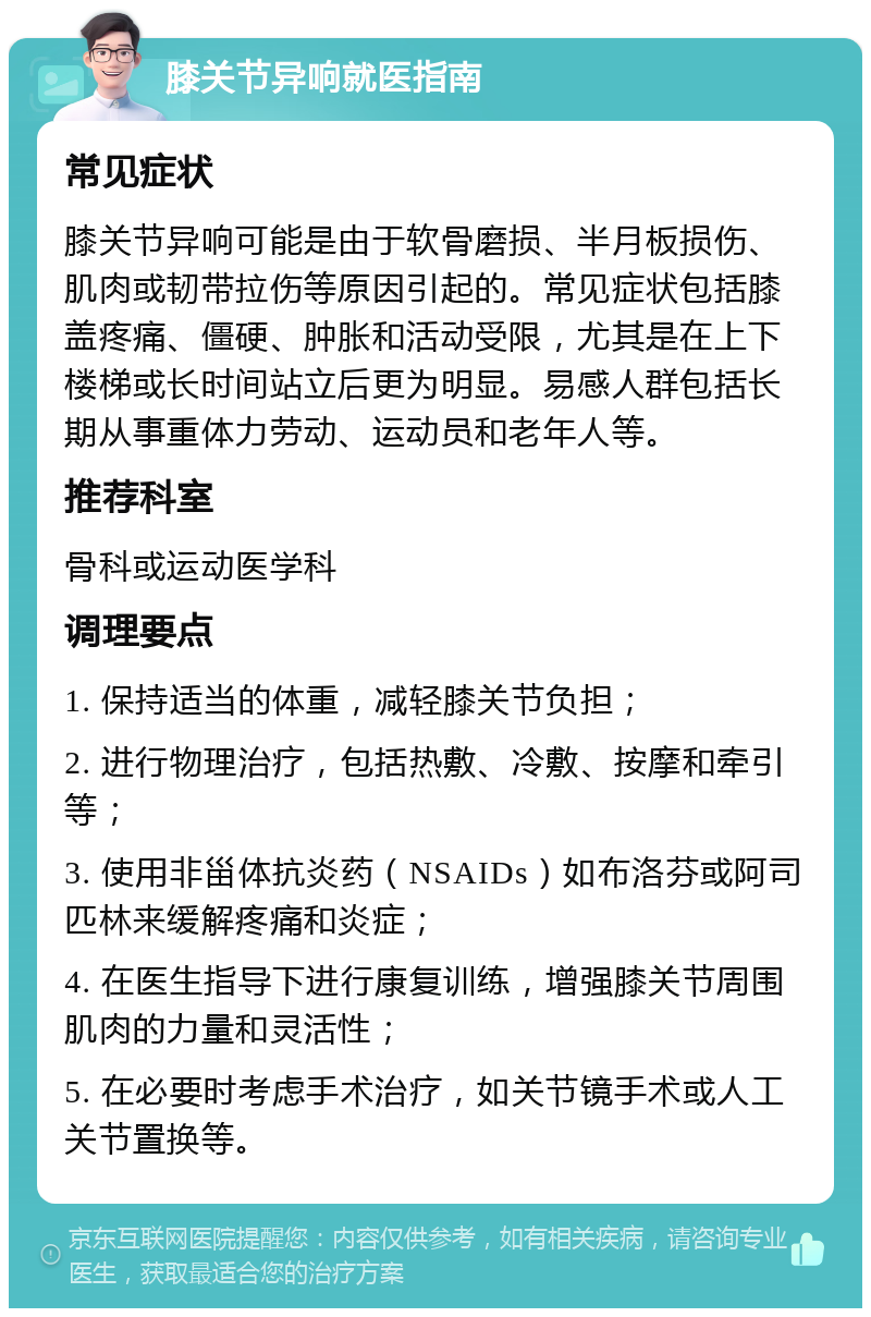 膝关节异响就医指南 常见症状 膝关节异响可能是由于软骨磨损、半月板损伤、肌肉或韧带拉伤等原因引起的。常见症状包括膝盖疼痛、僵硬、肿胀和活动受限，尤其是在上下楼梯或长时间站立后更为明显。易感人群包括长期从事重体力劳动、运动员和老年人等。 推荐科室 骨科或运动医学科 调理要点 1. 保持适当的体重，减轻膝关节负担； 2. 进行物理治疗，包括热敷、冷敷、按摩和牵引等； 3. 使用非甾体抗炎药（NSAIDs）如布洛芬或阿司匹林来缓解疼痛和炎症； 4. 在医生指导下进行康复训练，增强膝关节周围肌肉的力量和灵活性； 5. 在必要时考虑手术治疗，如关节镜手术或人工关节置换等。