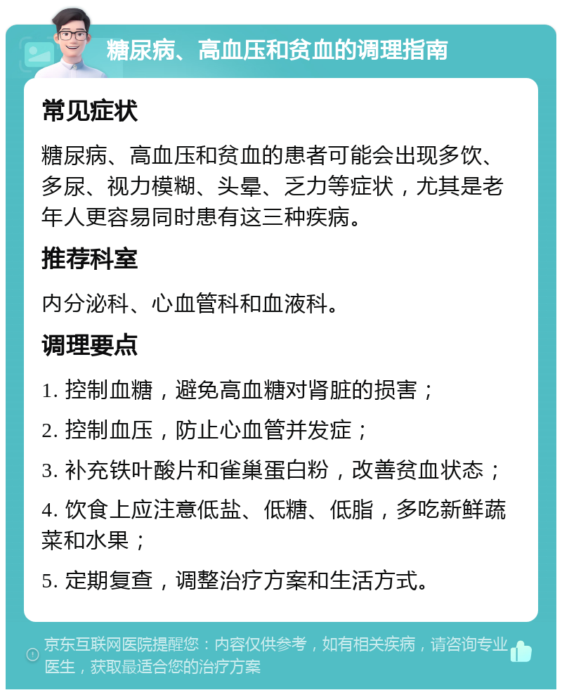 糖尿病、高血压和贫血的调理指南 常见症状 糖尿病、高血压和贫血的患者可能会出现多饮、多尿、视力模糊、头晕、乏力等症状，尤其是老年人更容易同时患有这三种疾病。 推荐科室 内分泌科、心血管科和血液科。 调理要点 1. 控制血糖，避免高血糖对肾脏的损害； 2. 控制血压，防止心血管并发症； 3. 补充铁叶酸片和雀巢蛋白粉，改善贫血状态； 4. 饮食上应注意低盐、低糖、低脂，多吃新鲜蔬菜和水果； 5. 定期复查，调整治疗方案和生活方式。