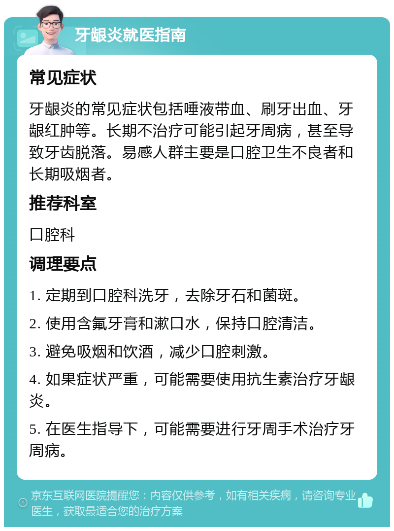 牙龈炎就医指南 常见症状 牙龈炎的常见症状包括唾液带血、刷牙出血、牙龈红肿等。长期不治疗可能引起牙周病，甚至导致牙齿脱落。易感人群主要是口腔卫生不良者和长期吸烟者。 推荐科室 口腔科 调理要点 1. 定期到口腔科洗牙，去除牙石和菌斑。 2. 使用含氟牙膏和漱口水，保持口腔清洁。 3. 避免吸烟和饮酒，减少口腔刺激。 4. 如果症状严重，可能需要使用抗生素治疗牙龈炎。 5. 在医生指导下，可能需要进行牙周手术治疗牙周病。