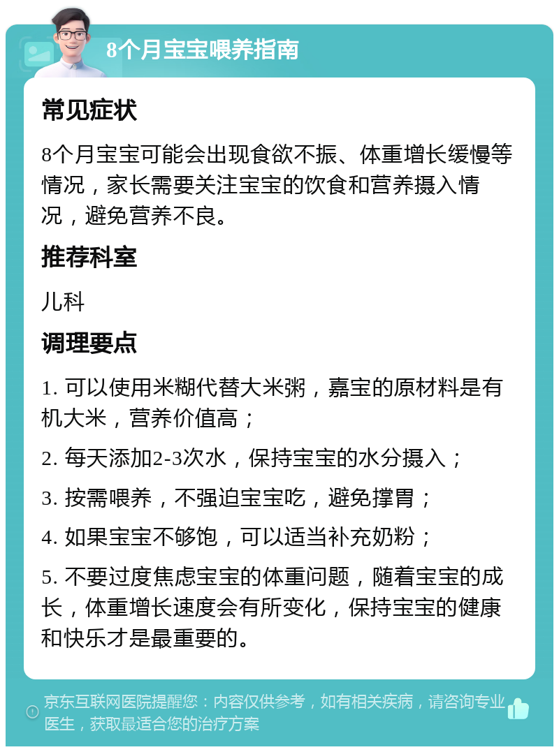 8个月宝宝喂养指南 常见症状 8个月宝宝可能会出现食欲不振、体重增长缓慢等情况，家长需要关注宝宝的饮食和营养摄入情况，避免营养不良。 推荐科室 儿科 调理要点 1. 可以使用米糊代替大米粥，嘉宝的原材料是有机大米，营养价值高； 2. 每天添加2-3次水，保持宝宝的水分摄入； 3. 按需喂养，不强迫宝宝吃，避免撑胃； 4. 如果宝宝不够饱，可以适当补充奶粉； 5. 不要过度焦虑宝宝的体重问题，随着宝宝的成长，体重增长速度会有所变化，保持宝宝的健康和快乐才是最重要的。