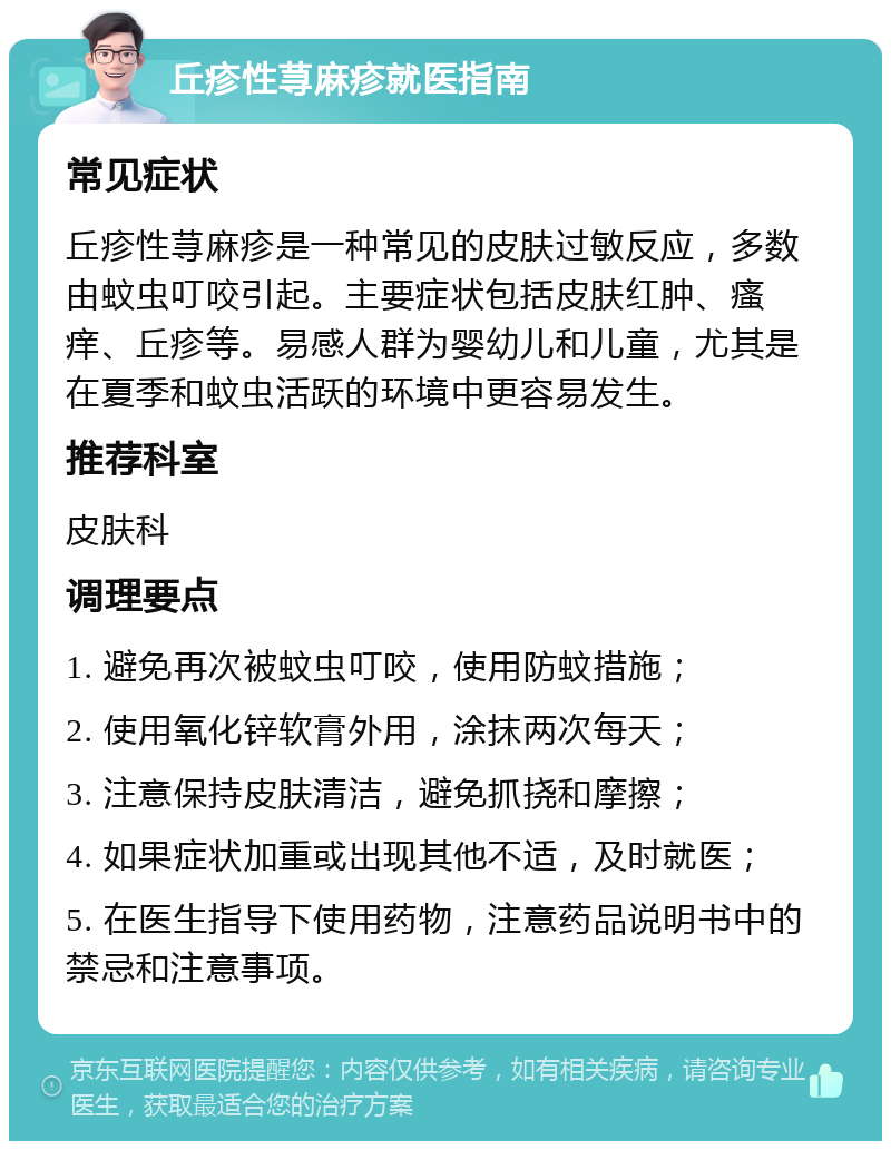 丘疹性荨麻疹就医指南 常见症状 丘疹性荨麻疹是一种常见的皮肤过敏反应，多数由蚊虫叮咬引起。主要症状包括皮肤红肿、瘙痒、丘疹等。易感人群为婴幼儿和儿童，尤其是在夏季和蚊虫活跃的环境中更容易发生。 推荐科室 皮肤科 调理要点 1. 避免再次被蚊虫叮咬，使用防蚊措施； 2. 使用氧化锌软膏外用，涂抹两次每天； 3. 注意保持皮肤清洁，避免抓挠和摩擦； 4. 如果症状加重或出现其他不适，及时就医； 5. 在医生指导下使用药物，注意药品说明书中的禁忌和注意事项。