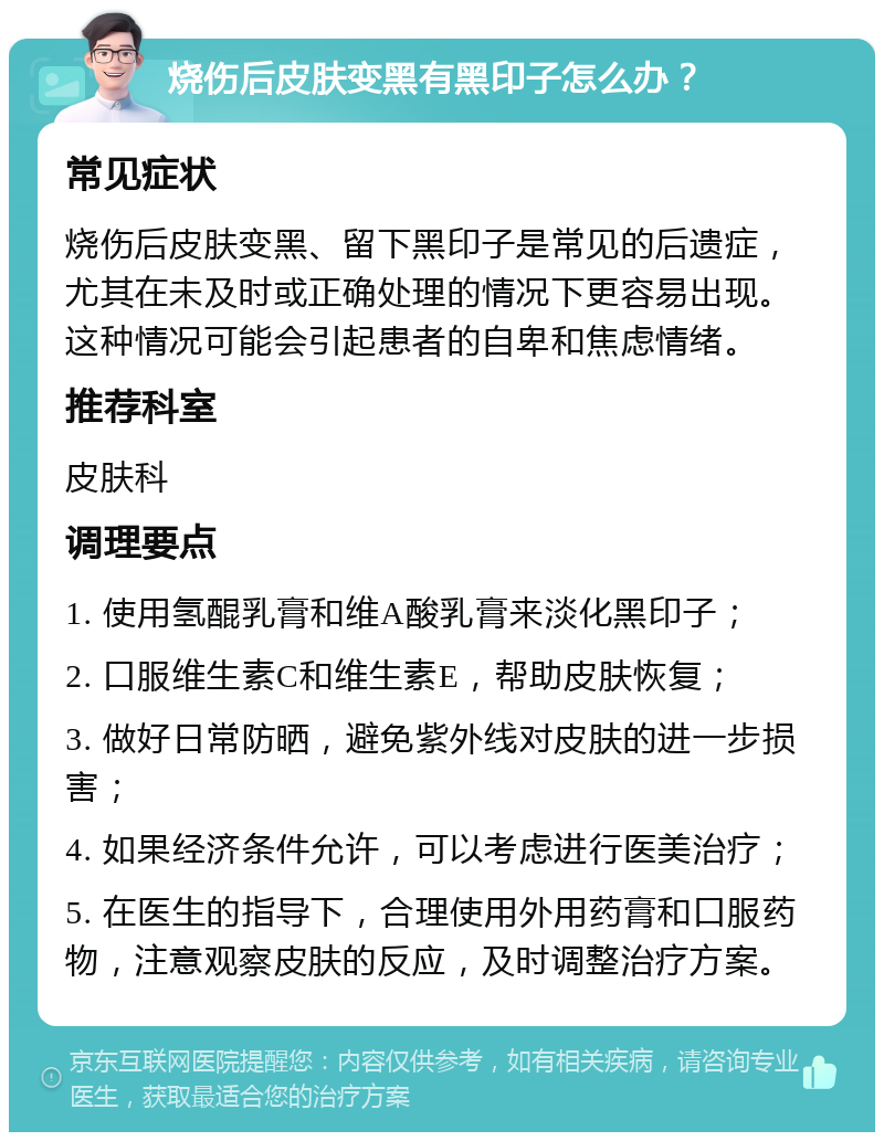 烧伤后皮肤变黑有黑印子怎么办？ 常见症状 烧伤后皮肤变黑、留下黑印子是常见的后遗症，尤其在未及时或正确处理的情况下更容易出现。这种情况可能会引起患者的自卑和焦虑情绪。 推荐科室 皮肤科 调理要点 1. 使用氢醌乳膏和维A酸乳膏来淡化黑印子； 2. 口服维生素C和维生素E，帮助皮肤恢复； 3. 做好日常防晒，避免紫外线对皮肤的进一步损害； 4. 如果经济条件允许，可以考虑进行医美治疗； 5. 在医生的指导下，合理使用外用药膏和口服药物，注意观察皮肤的反应，及时调整治疗方案。