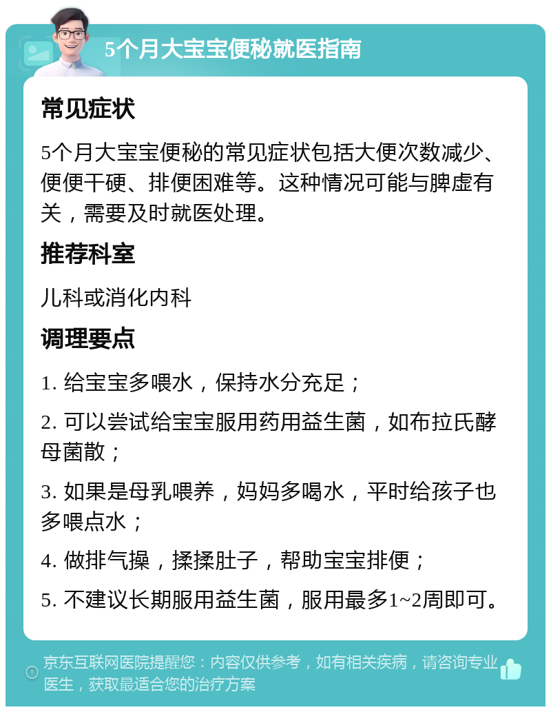 5个月大宝宝便秘就医指南 常见症状 5个月大宝宝便秘的常见症状包括大便次数减少、便便干硬、排便困难等。这种情况可能与脾虚有关，需要及时就医处理。 推荐科室 儿科或消化内科 调理要点 1. 给宝宝多喂水，保持水分充足； 2. 可以尝试给宝宝服用药用益生菌，如布拉氏酵母菌散； 3. 如果是母乳喂养，妈妈多喝水，平时给孩子也多喂点水； 4. 做排气操，揉揉肚子，帮助宝宝排便； 5. 不建议长期服用益生菌，服用最多1~2周即可。