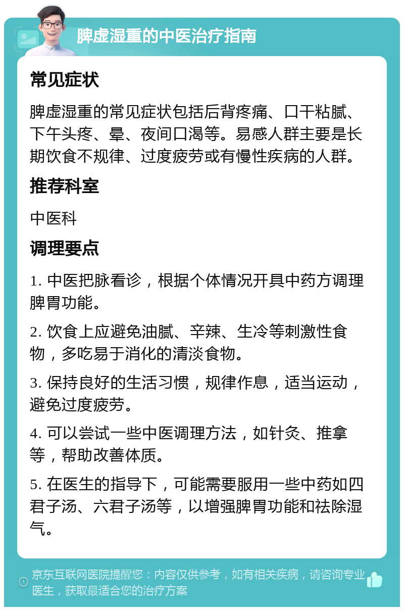 脾虚湿重的中医治疗指南 常见症状 脾虚湿重的常见症状包括后背疼痛、口干粘腻、下午头疼、晕、夜间口渴等。易感人群主要是长期饮食不规律、过度疲劳或有慢性疾病的人群。 推荐科室 中医科 调理要点 1. 中医把脉看诊，根据个体情况开具中药方调理脾胃功能。 2. 饮食上应避免油腻、辛辣、生冷等刺激性食物，多吃易于消化的清淡食物。 3. 保持良好的生活习惯，规律作息，适当运动，避免过度疲劳。 4. 可以尝试一些中医调理方法，如针灸、推拿等，帮助改善体质。 5. 在医生的指导下，可能需要服用一些中药如四君子汤、六君子汤等，以增强脾胃功能和祛除湿气。