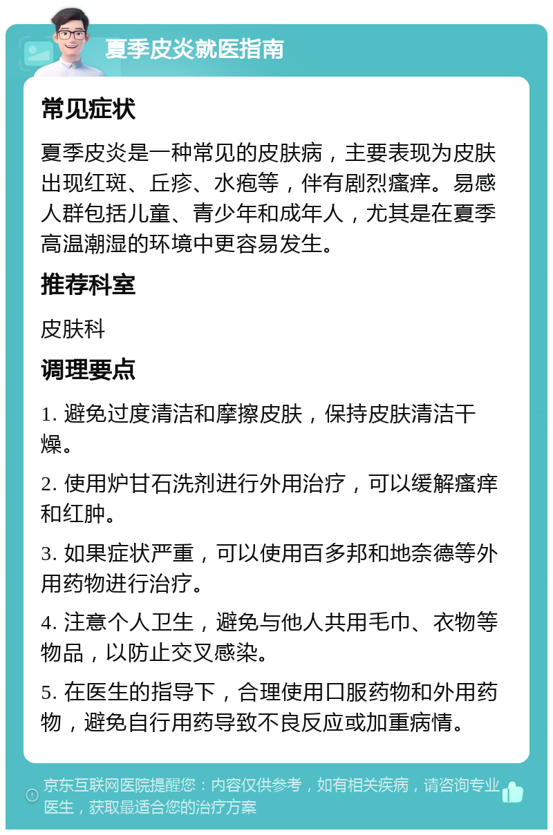 夏季皮炎就医指南 常见症状 夏季皮炎是一种常见的皮肤病，主要表现为皮肤出现红斑、丘疹、水疱等，伴有剧烈瘙痒。易感人群包括儿童、青少年和成年人，尤其是在夏季高温潮湿的环境中更容易发生。 推荐科室 皮肤科 调理要点 1. 避免过度清洁和摩擦皮肤，保持皮肤清洁干燥。 2. 使用炉甘石洗剂进行外用治疗，可以缓解瘙痒和红肿。 3. 如果症状严重，可以使用百多邦和地奈德等外用药物进行治疗。 4. 注意个人卫生，避免与他人共用毛巾、衣物等物品，以防止交叉感染。 5. 在医生的指导下，合理使用口服药物和外用药物，避免自行用药导致不良反应或加重病情。