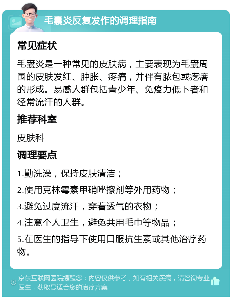 毛囊炎反复发作的调理指南 常见症状 毛囊炎是一种常见的皮肤病，主要表现为毛囊周围的皮肤发红、肿胀、疼痛，并伴有脓包或疙瘩的形成。易感人群包括青少年、免疫力低下者和经常流汗的人群。 推荐科室 皮肤科 调理要点 1.勤洗澡，保持皮肤清洁； 2.使用克林霉素甲硝唑擦剂等外用药物； 3.避免过度流汗，穿着透气的衣物； 4.注意个人卫生，避免共用毛巾等物品； 5.在医生的指导下使用口服抗生素或其他治疗药物。