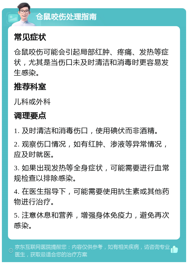 仓鼠咬伤处理指南 常见症状 仓鼠咬伤可能会引起局部红肿、疼痛、发热等症状，尤其是当伤口未及时清洁和消毒时更容易发生感染。 推荐科室 儿科或外科 调理要点 1. 及时清洁和消毒伤口，使用碘伏而非酒精。 2. 观察伤口情况，如有红肿、渗液等异常情况，应及时就医。 3. 如果出现发热等全身症状，可能需要进行血常规检查以排除感染。 4. 在医生指导下，可能需要使用抗生素或其他药物进行治疗。 5. 注意休息和营养，增强身体免疫力，避免再次感染。