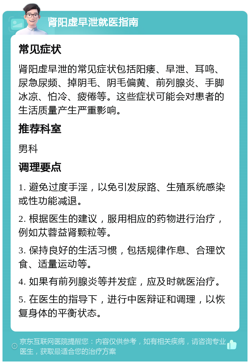 肾阳虚早泄就医指南 常见症状 肾阳虚早泄的常见症状包括阳痿、早泄、耳鸣、尿急尿频、掉阴毛、阴毛偏黄、前列腺炎、手脚冰凉、怕冷、疲倦等。这些症状可能会对患者的生活质量产生严重影响。 推荐科室 男科 调理要点 1. 避免过度手淫，以免引发尿路、生殖系统感染或性功能减退。 2. 根据医生的建议，服用相应的药物进行治疗，例如苁蓉益肾颗粒等。 3. 保持良好的生活习惯，包括规律作息、合理饮食、适量运动等。 4. 如果有前列腺炎等并发症，应及时就医治疗。 5. 在医生的指导下，进行中医辩证和调理，以恢复身体的平衡状态。