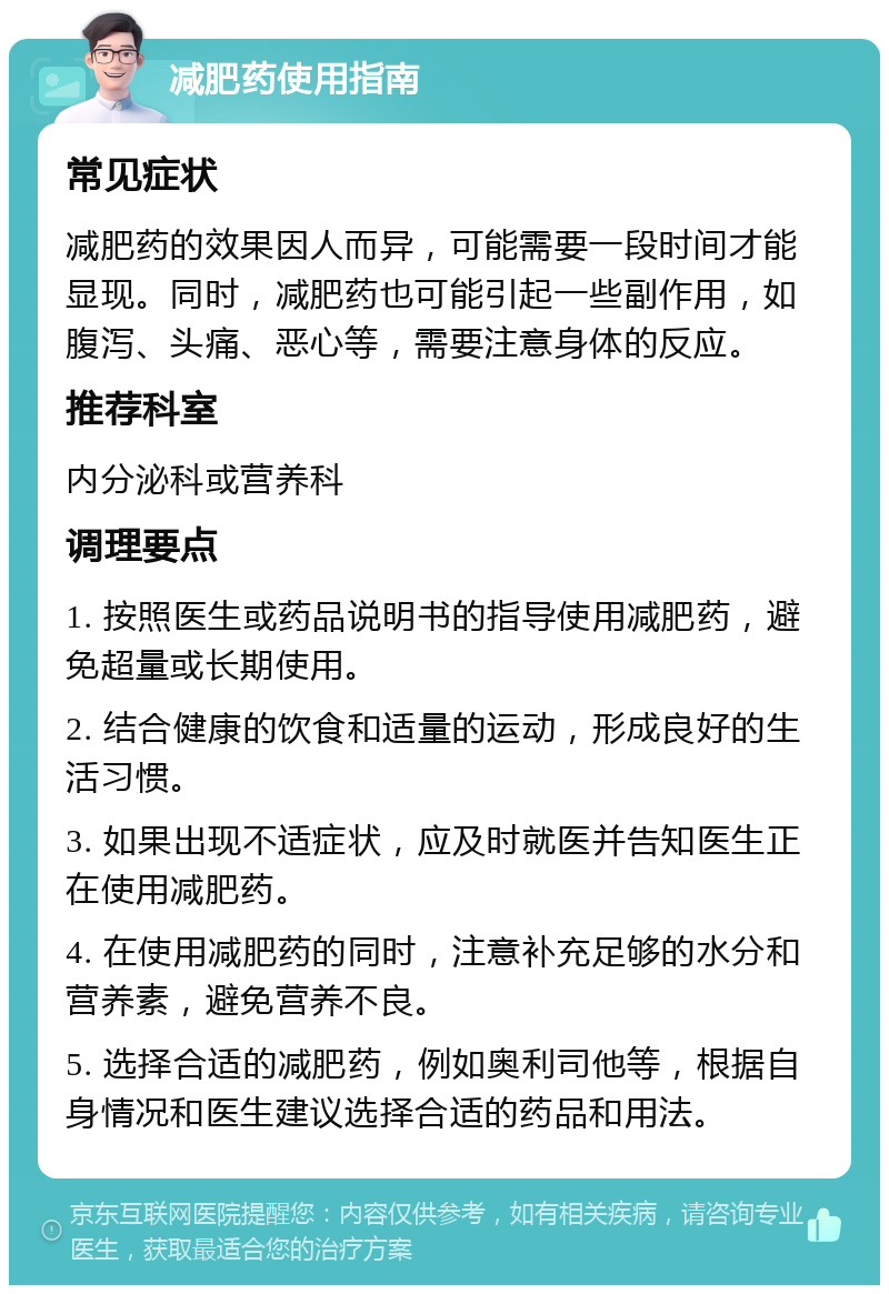 减肥药使用指南 常见症状 减肥药的效果因人而异，可能需要一段时间才能显现。同时，减肥药也可能引起一些副作用，如腹泻、头痛、恶心等，需要注意身体的反应。 推荐科室 内分泌科或营养科 调理要点 1. 按照医生或药品说明书的指导使用减肥药，避免超量或长期使用。 2. 结合健康的饮食和适量的运动，形成良好的生活习惯。 3. 如果出现不适症状，应及时就医并告知医生正在使用减肥药。 4. 在使用减肥药的同时，注意补充足够的水分和营养素，避免营养不良。 5. 选择合适的减肥药，例如奥利司他等，根据自身情况和医生建议选择合适的药品和用法。