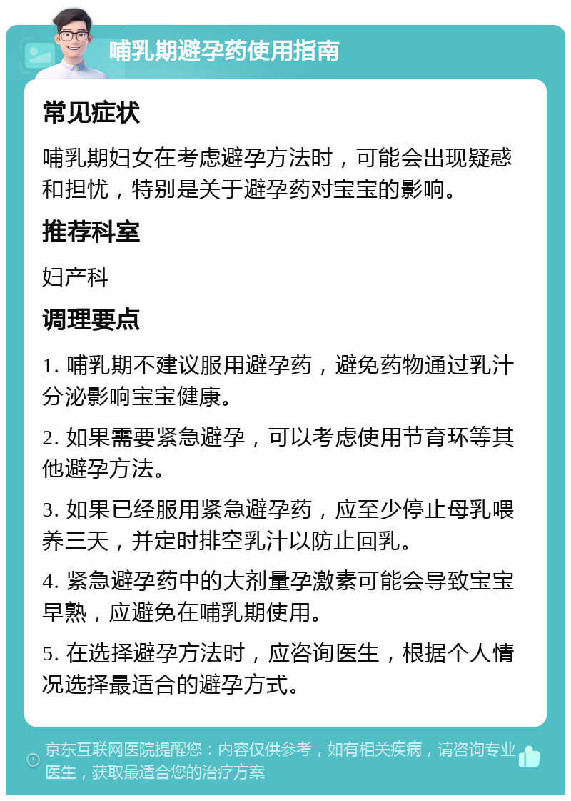 哺乳期避孕药使用指南 常见症状 哺乳期妇女在考虑避孕方法时，可能会出现疑惑和担忧，特别是关于避孕药对宝宝的影响。 推荐科室 妇产科 调理要点 1. 哺乳期不建议服用避孕药，避免药物通过乳汁分泌影响宝宝健康。 2. 如果需要紧急避孕，可以考虑使用节育环等其他避孕方法。 3. 如果已经服用紧急避孕药，应至少停止母乳喂养三天，并定时排空乳汁以防止回乳。 4. 紧急避孕药中的大剂量孕激素可能会导致宝宝早熟，应避免在哺乳期使用。 5. 在选择避孕方法时，应咨询医生，根据个人情况选择最适合的避孕方式。