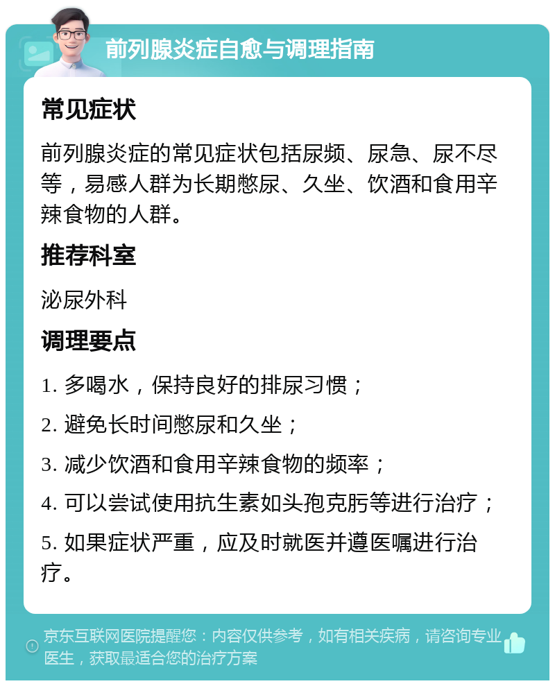 前列腺炎症自愈与调理指南 常见症状 前列腺炎症的常见症状包括尿频、尿急、尿不尽等，易感人群为长期憋尿、久坐、饮酒和食用辛辣食物的人群。 推荐科室 泌尿外科 调理要点 1. 多喝水，保持良好的排尿习惯； 2. 避免长时间憋尿和久坐； 3. 减少饮酒和食用辛辣食物的频率； 4. 可以尝试使用抗生素如头孢克肟等进行治疗； 5. 如果症状严重，应及时就医并遵医嘱进行治疗。