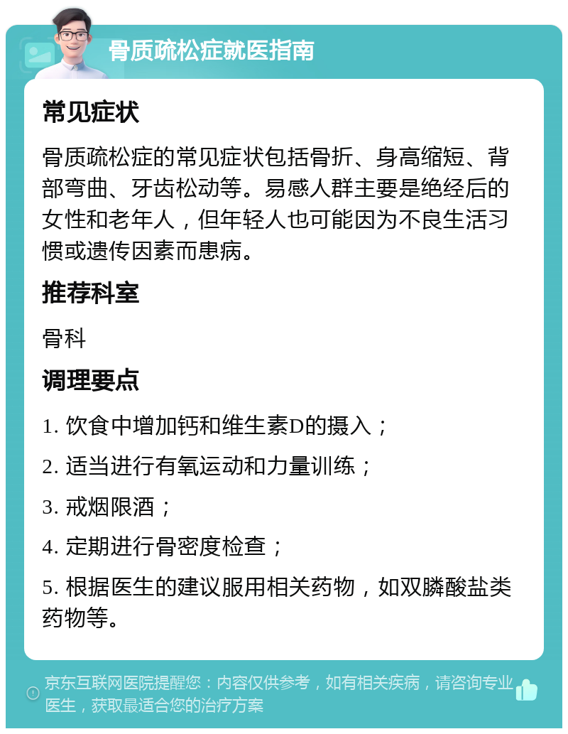 骨质疏松症就医指南 常见症状 骨质疏松症的常见症状包括骨折、身高缩短、背部弯曲、牙齿松动等。易感人群主要是绝经后的女性和老年人，但年轻人也可能因为不良生活习惯或遗传因素而患病。 推荐科室 骨科 调理要点 1. 饮食中增加钙和维生素D的摄入； 2. 适当进行有氧运动和力量训练； 3. 戒烟限酒； 4. 定期进行骨密度检查； 5. 根据医生的建议服用相关药物，如双膦酸盐类药物等。