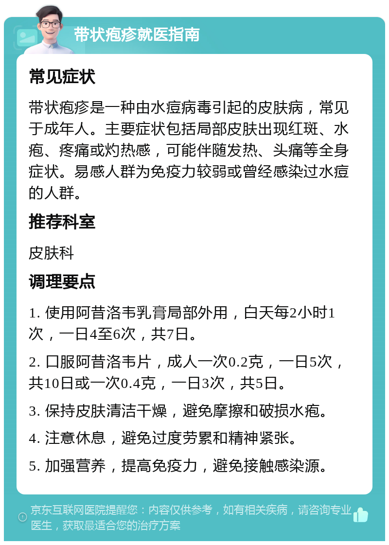 带状疱疹就医指南 常见症状 带状疱疹是一种由水痘病毒引起的皮肤病，常见于成年人。主要症状包括局部皮肤出现红斑、水疱、疼痛或灼热感，可能伴随发热、头痛等全身症状。易感人群为免疫力较弱或曾经感染过水痘的人群。 推荐科室 皮肤科 调理要点 1. 使用阿昔洛韦乳膏局部外用，白天每2小时1次，一日4至6次，共7日。 2. 口服阿昔洛韦片，成人一次0.2克，一日5次，共10日或一次0.4克，一日3次，共5日。 3. 保持皮肤清洁干燥，避免摩擦和破损水疱。 4. 注意休息，避免过度劳累和精神紧张。 5. 加强营养，提高免疫力，避免接触感染源。