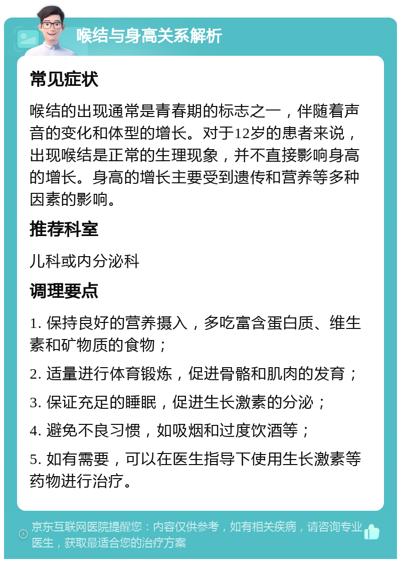 喉结与身高关系解析 常见症状 喉结的出现通常是青春期的标志之一，伴随着声音的变化和体型的增长。对于12岁的患者来说，出现喉结是正常的生理现象，并不直接影响身高的增长。身高的增长主要受到遗传和营养等多种因素的影响。 推荐科室 儿科或内分泌科 调理要点 1. 保持良好的营养摄入，多吃富含蛋白质、维生素和矿物质的食物； 2. 适量进行体育锻炼，促进骨骼和肌肉的发育； 3. 保证充足的睡眠，促进生长激素的分泌； 4. 避免不良习惯，如吸烟和过度饮酒等； 5. 如有需要，可以在医生指导下使用生长激素等药物进行治疗。