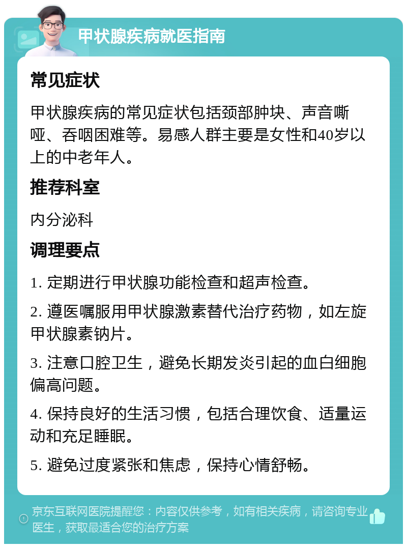 甲状腺疾病就医指南 常见症状 甲状腺疾病的常见症状包括颈部肿块、声音嘶哑、吞咽困难等。易感人群主要是女性和40岁以上的中老年人。 推荐科室 内分泌科 调理要点 1. 定期进行甲状腺功能检查和超声检查。 2. 遵医嘱服用甲状腺激素替代治疗药物，如左旋甲状腺素钠片。 3. 注意口腔卫生，避免长期发炎引起的血白细胞偏高问题。 4. 保持良好的生活习惯，包括合理饮食、适量运动和充足睡眠。 5. 避免过度紧张和焦虑，保持心情舒畅。