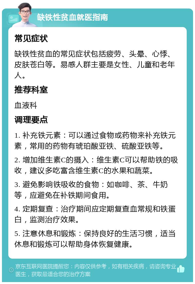 缺铁性贫血就医指南 常见症状 缺铁性贫血的常见症状包括疲劳、头晕、心悸、皮肤苍白等。易感人群主要是女性、儿童和老年人。 推荐科室 血液科 调理要点 1. 补充铁元素：可以通过食物或药物来补充铁元素，常用的药物有琥珀酸亚铁、硫酸亚铁等。 2. 增加维生素C的摄入：维生素C可以帮助铁的吸收，建议多吃富含维生素C的水果和蔬菜。 3. 避免影响铁吸收的食物：如咖啡、茶、牛奶等，应避免在补铁期间食用。 4. 定期复查：治疗期间应定期复查血常规和铁蛋白，监测治疗效果。 5. 注意休息和锻炼：保持良好的生活习惯，适当休息和锻炼可以帮助身体恢复健康。