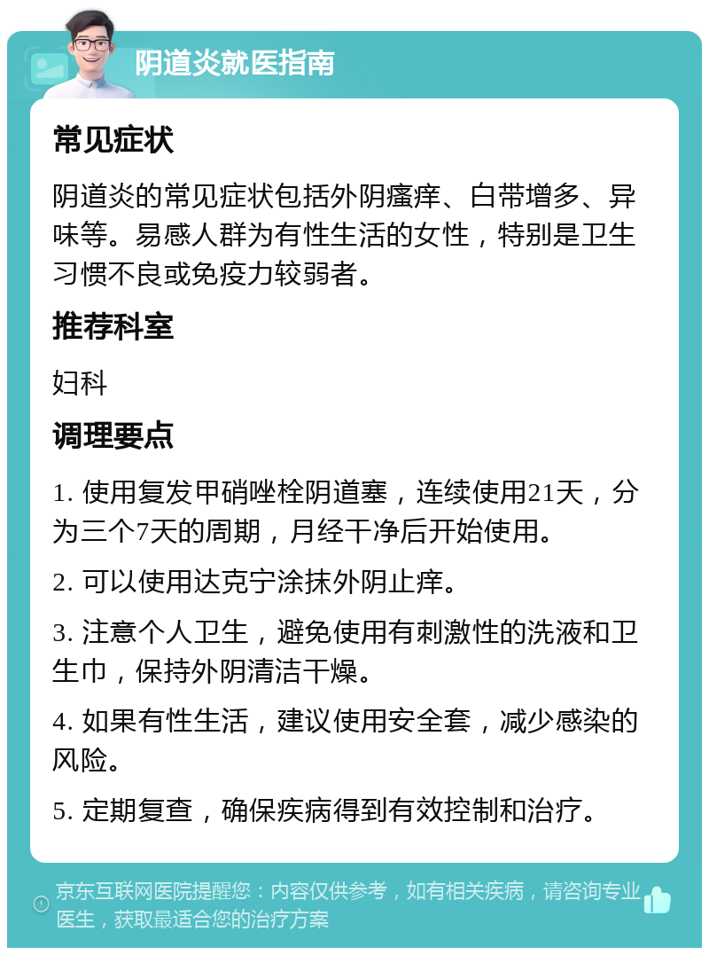 阴道炎就医指南 常见症状 阴道炎的常见症状包括外阴瘙痒、白带增多、异味等。易感人群为有性生活的女性，特别是卫生习惯不良或免疫力较弱者。 推荐科室 妇科 调理要点 1. 使用复发甲硝唑栓阴道塞，连续使用21天，分为三个7天的周期，月经干净后开始使用。 2. 可以使用达克宁涂抹外阴止痒。 3. 注意个人卫生，避免使用有刺激性的洗液和卫生巾，保持外阴清洁干燥。 4. 如果有性生活，建议使用安全套，减少感染的风险。 5. 定期复查，确保疾病得到有效控制和治疗。