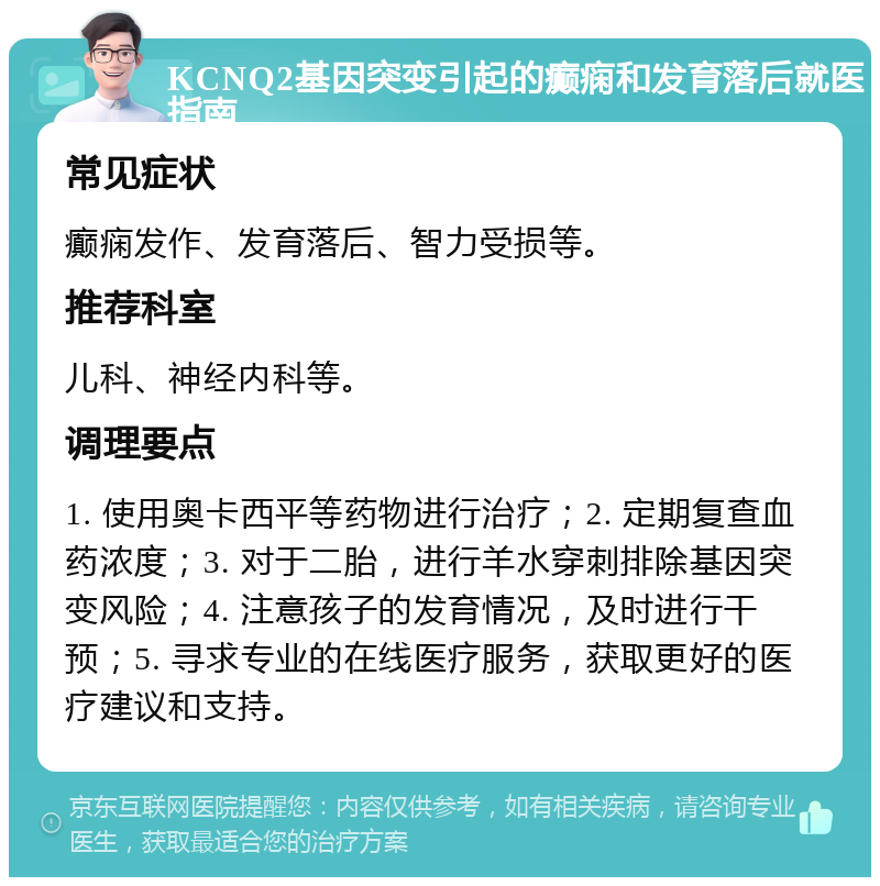 KCNQ2基因突变引起的癫痫和发育落后就医指南 常见症状 癫痫发作、发育落后、智力受损等。 推荐科室 儿科、神经内科等。 调理要点 1. 使用奥卡西平等药物进行治疗；2. 定期复查血药浓度；3. 对于二胎，进行羊水穿刺排除基因突变风险；4. 注意孩子的发育情况，及时进行干预；5. 寻求专业的在线医疗服务，获取更好的医疗建议和支持。