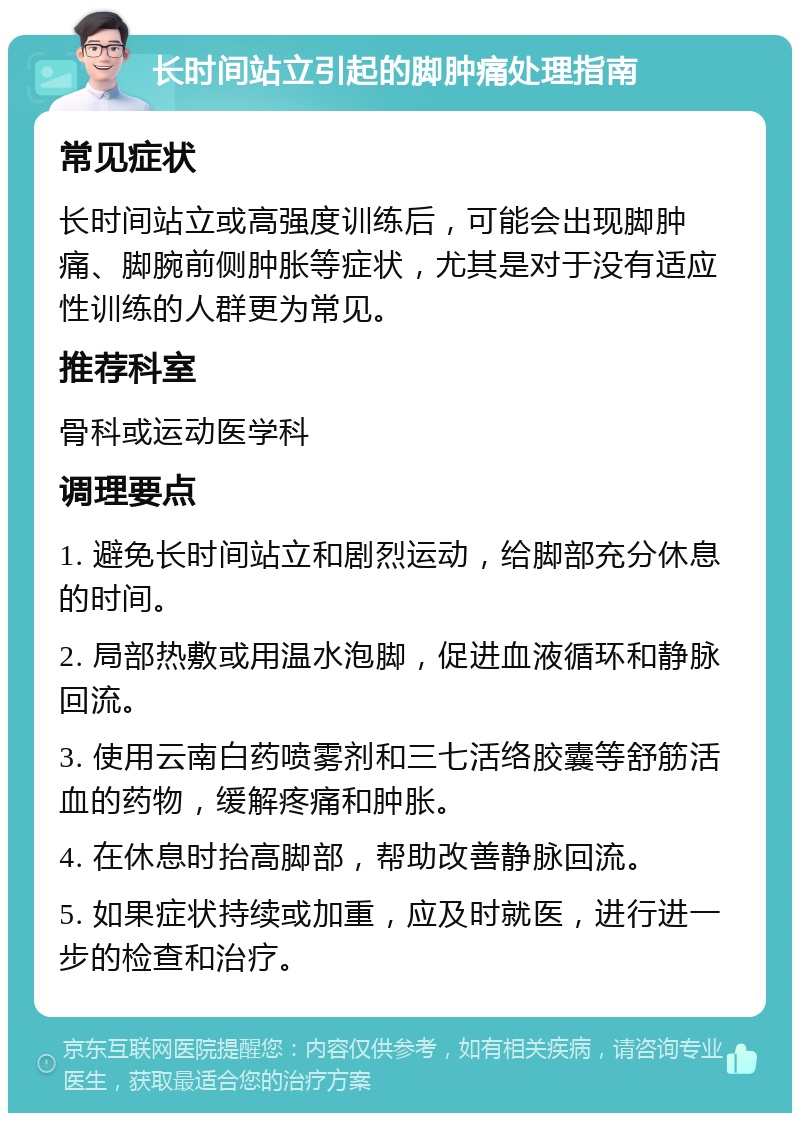 长时间站立引起的脚肿痛处理指南 常见症状 长时间站立或高强度训练后，可能会出现脚肿痛、脚腕前侧肿胀等症状，尤其是对于没有适应性训练的人群更为常见。 推荐科室 骨科或运动医学科 调理要点 1. 避免长时间站立和剧烈运动，给脚部充分休息的时间。 2. 局部热敷或用温水泡脚，促进血液循环和静脉回流。 3. 使用云南白药喷雾剂和三七活络胶囊等舒筋活血的药物，缓解疼痛和肿胀。 4. 在休息时抬高脚部，帮助改善静脉回流。 5. 如果症状持续或加重，应及时就医，进行进一步的检查和治疗。