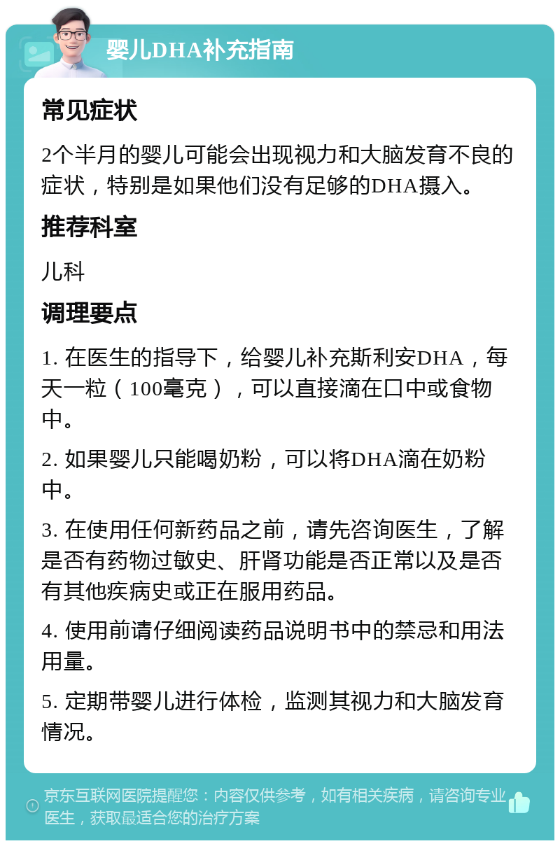 婴儿DHA补充指南 常见症状 2个半月的婴儿可能会出现视力和大脑发育不良的症状，特别是如果他们没有足够的DHA摄入。 推荐科室 儿科 调理要点 1. 在医生的指导下，给婴儿补充斯利安DHA，每天一粒（100毫克），可以直接滴在口中或食物中。 2. 如果婴儿只能喝奶粉，可以将DHA滴在奶粉中。 3. 在使用任何新药品之前，请先咨询医生，了解是否有药物过敏史、肝肾功能是否正常以及是否有其他疾病史或正在服用药品。 4. 使用前请仔细阅读药品说明书中的禁忌和用法用量。 5. 定期带婴儿进行体检，监测其视力和大脑发育情况。