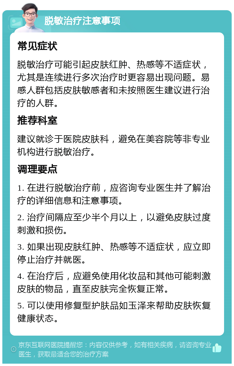 脱敏治疗注意事项 常见症状 脱敏治疗可能引起皮肤红肿、热感等不适症状，尤其是连续进行多次治疗时更容易出现问题。易感人群包括皮肤敏感者和未按照医生建议进行治疗的人群。 推荐科室 建议就诊于医院皮肤科，避免在美容院等非专业机构进行脱敏治疗。 调理要点 1. 在进行脱敏治疗前，应咨询专业医生并了解治疗的详细信息和注意事项。 2. 治疗间隔应至少半个月以上，以避免皮肤过度刺激和损伤。 3. 如果出现皮肤红肿、热感等不适症状，应立即停止治疗并就医。 4. 在治疗后，应避免使用化妆品和其他可能刺激皮肤的物品，直至皮肤完全恢复正常。 5. 可以使用修复型护肤品如玉泽来帮助皮肤恢复健康状态。