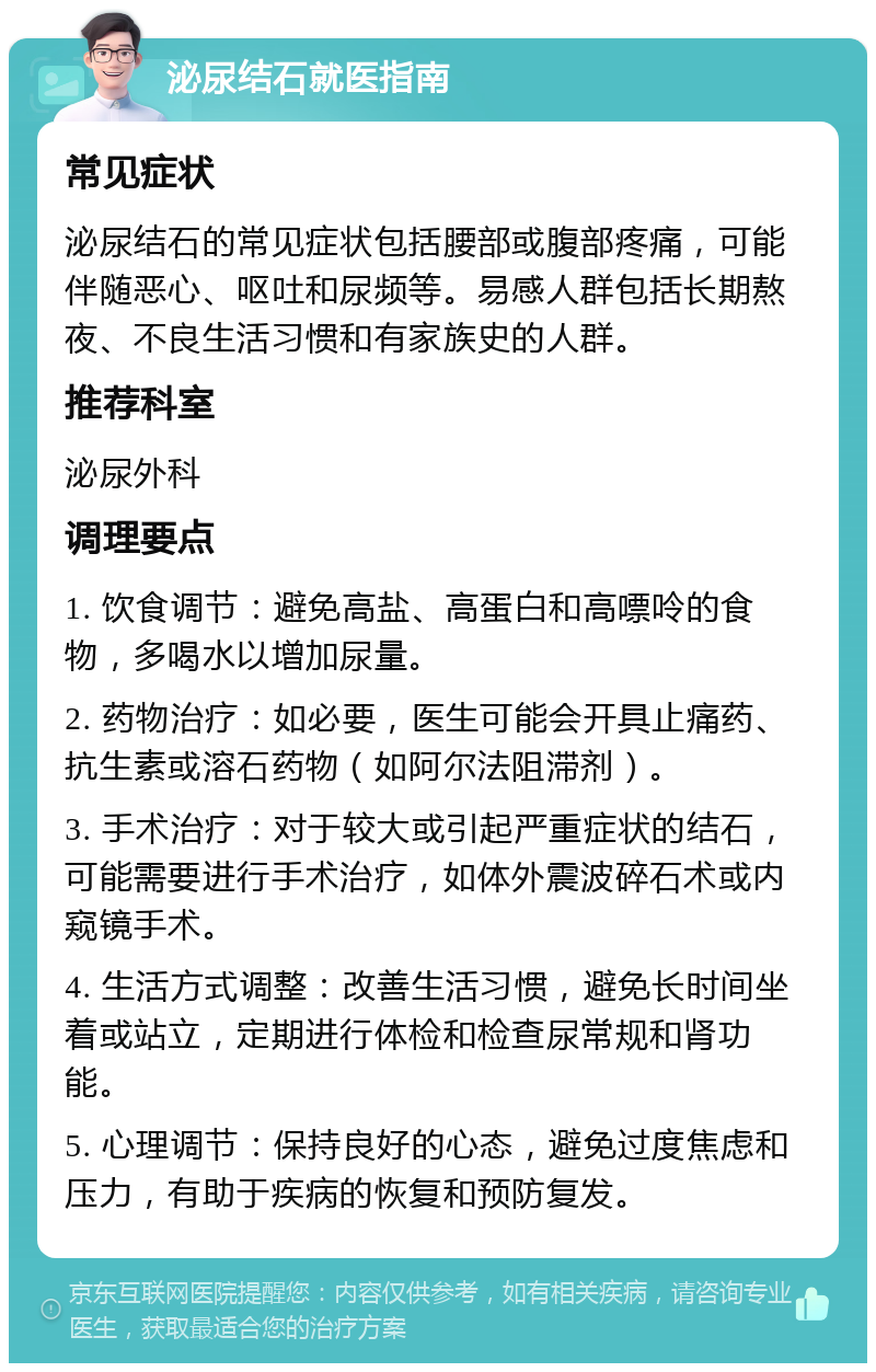 泌尿结石就医指南 常见症状 泌尿结石的常见症状包括腰部或腹部疼痛，可能伴随恶心、呕吐和尿频等。易感人群包括长期熬夜、不良生活习惯和有家族史的人群。 推荐科室 泌尿外科 调理要点 1. 饮食调节：避免高盐、高蛋白和高嘌呤的食物，多喝水以增加尿量。 2. 药物治疗：如必要，医生可能会开具止痛药、抗生素或溶石药物（如阿尔法阻滞剂）。 3. 手术治疗：对于较大或引起严重症状的结石，可能需要进行手术治疗，如体外震波碎石术或内窥镜手术。 4. 生活方式调整：改善生活习惯，避免长时间坐着或站立，定期进行体检和检查尿常规和肾功能。 5. 心理调节：保持良好的心态，避免过度焦虑和压力，有助于疾病的恢复和预防复发。