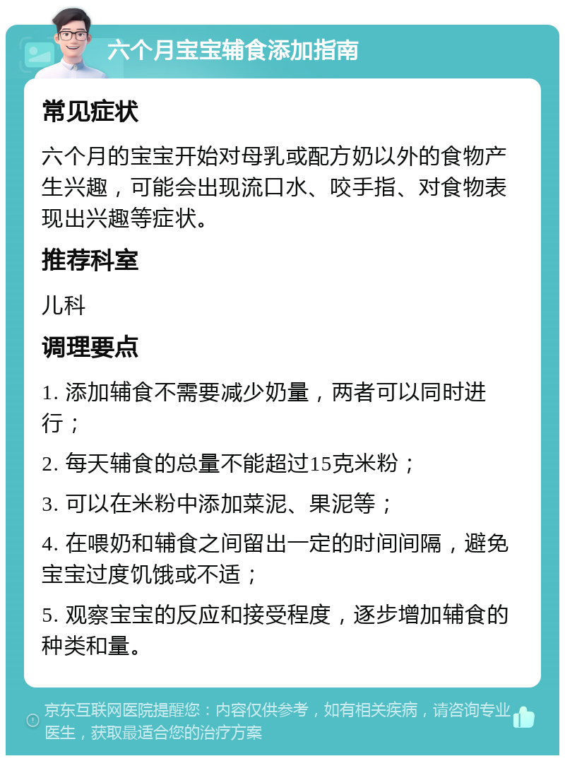 六个月宝宝辅食添加指南 常见症状 六个月的宝宝开始对母乳或配方奶以外的食物产生兴趣，可能会出现流口水、咬手指、对食物表现出兴趣等症状。 推荐科室 儿科 调理要点 1. 添加辅食不需要减少奶量，两者可以同时进行； 2. 每天辅食的总量不能超过15克米粉； 3. 可以在米粉中添加菜泥、果泥等； 4. 在喂奶和辅食之间留出一定的时间间隔，避免宝宝过度饥饿或不适； 5. 观察宝宝的反应和接受程度，逐步增加辅食的种类和量。