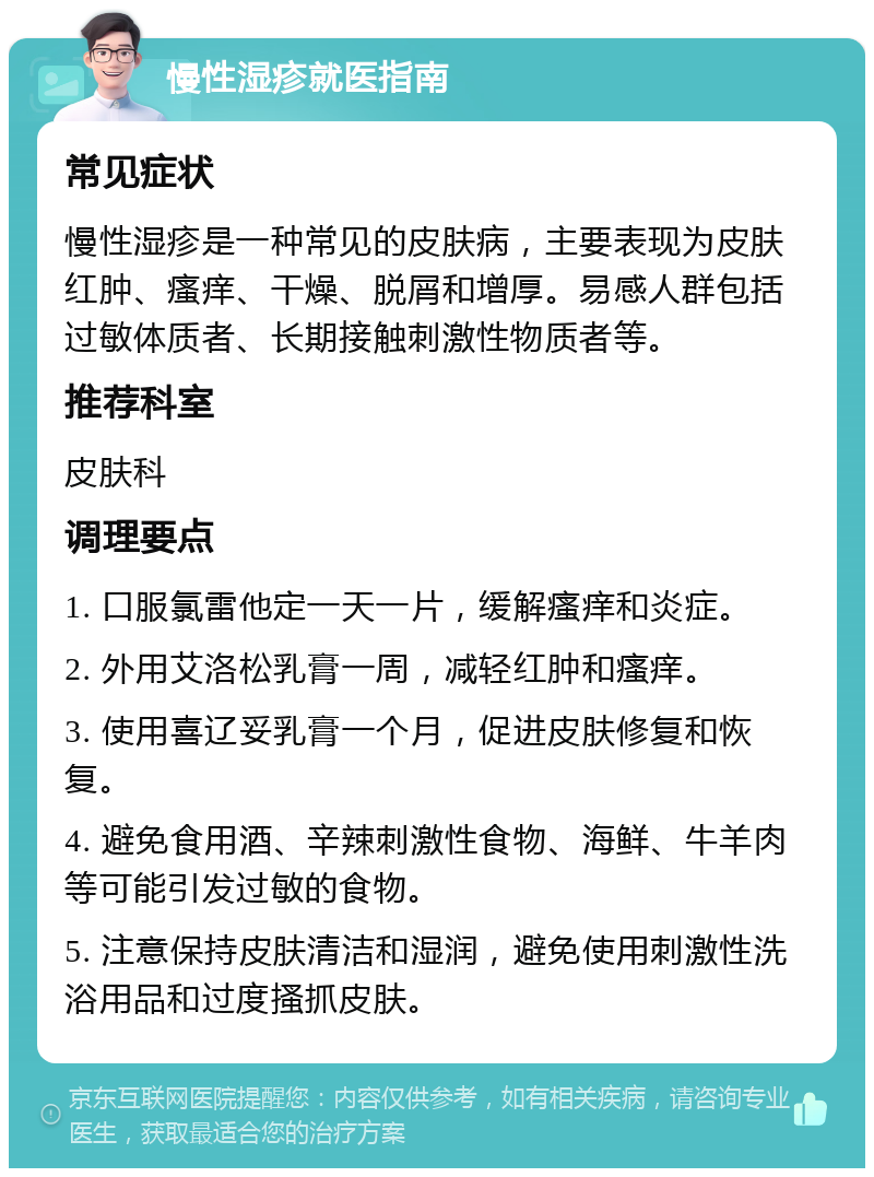 慢性湿疹就医指南 常见症状 慢性湿疹是一种常见的皮肤病，主要表现为皮肤红肿、瘙痒、干燥、脱屑和增厚。易感人群包括过敏体质者、长期接触刺激性物质者等。 推荐科室 皮肤科 调理要点 1. 口服氯雷他定一天一片，缓解瘙痒和炎症。 2. 外用艾洛松乳膏一周，减轻红肿和瘙痒。 3. 使用喜辽妥乳膏一个月，促进皮肤修复和恢复。 4. 避免食用酒、辛辣刺激性食物、海鲜、牛羊肉等可能引发过敏的食物。 5. 注意保持皮肤清洁和湿润，避免使用刺激性洗浴用品和过度搔抓皮肤。