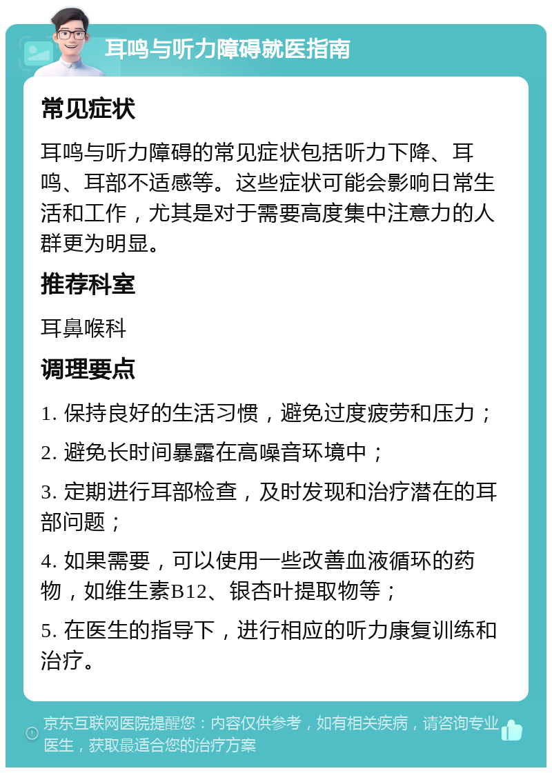 耳鸣与听力障碍就医指南 常见症状 耳鸣与听力障碍的常见症状包括听力下降、耳鸣、耳部不适感等。这些症状可能会影响日常生活和工作，尤其是对于需要高度集中注意力的人群更为明显。 推荐科室 耳鼻喉科 调理要点 1. 保持良好的生活习惯，避免过度疲劳和压力； 2. 避免长时间暴露在高噪音环境中； 3. 定期进行耳部检查，及时发现和治疗潜在的耳部问题； 4. 如果需要，可以使用一些改善血液循环的药物，如维生素B12、银杏叶提取物等； 5. 在医生的指导下，进行相应的听力康复训练和治疗。