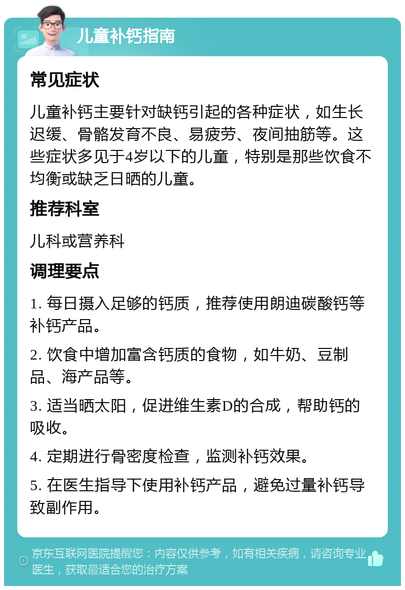 儿童补钙指南 常见症状 儿童补钙主要针对缺钙引起的各种症状，如生长迟缓、骨骼发育不良、易疲劳、夜间抽筋等。这些症状多见于4岁以下的儿童，特别是那些饮食不均衡或缺乏日晒的儿童。 推荐科室 儿科或营养科 调理要点 1. 每日摄入足够的钙质，推荐使用朗迪碳酸钙等补钙产品。 2. 饮食中增加富含钙质的食物，如牛奶、豆制品、海产品等。 3. 适当晒太阳，促进维生素D的合成，帮助钙的吸收。 4. 定期进行骨密度检查，监测补钙效果。 5. 在医生指导下使用补钙产品，避免过量补钙导致副作用。