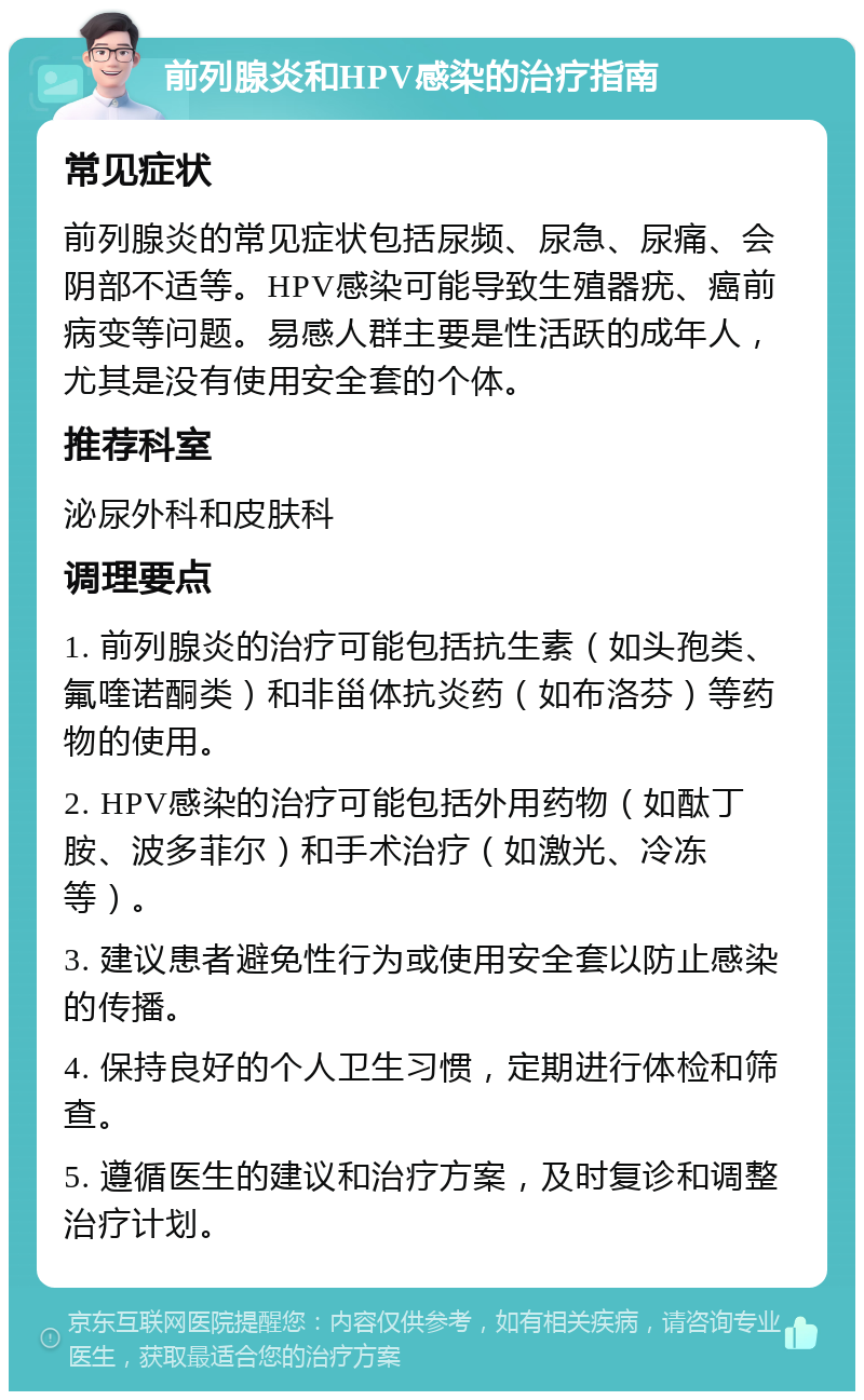 前列腺炎和HPV感染的治疗指南 常见症状 前列腺炎的常见症状包括尿频、尿急、尿痛、会阴部不适等。HPV感染可能导致生殖器疣、癌前病变等问题。易感人群主要是性活跃的成年人，尤其是没有使用安全套的个体。 推荐科室 泌尿外科和皮肤科 调理要点 1. 前列腺炎的治疗可能包括抗生素（如头孢类、氟喹诺酮类）和非甾体抗炎药（如布洛芬）等药物的使用。 2. HPV感染的治疗可能包括外用药物（如酞丁胺、波多菲尔）和手术治疗（如激光、冷冻等）。 3. 建议患者避免性行为或使用安全套以防止感染的传播。 4. 保持良好的个人卫生习惯，定期进行体检和筛查。 5. 遵循医生的建议和治疗方案，及时复诊和调整治疗计划。