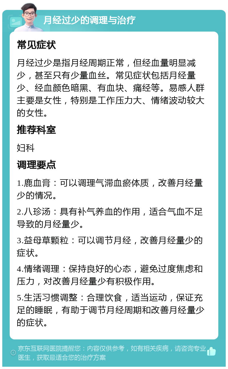 月经过少的调理与治疗 常见症状 月经过少是指月经周期正常，但经血量明显减少，甚至只有少量血丝。常见症状包括月经量少、经血颜色暗黑、有血块、痛经等。易感人群主要是女性，特别是工作压力大、情绪波动较大的女性。 推荐科室 妇科 调理要点 1.鹿血膏：可以调理气滞血瘀体质，改善月经量少的情况。 2.八珍汤：具有补气养血的作用，适合气血不足导致的月经量少。 3.益母草颗粒：可以调节月经，改善月经量少的症状。 4.情绪调理：保持良好的心态，避免过度焦虑和压力，对改善月经量少有积极作用。 5.生活习惯调整：合理饮食，适当运动，保证充足的睡眠，有助于调节月经周期和改善月经量少的症状。